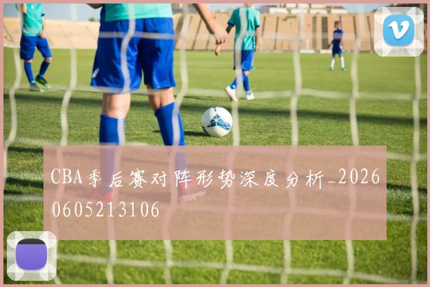 CBA季后赛对阵形势深度分析_20260605213106