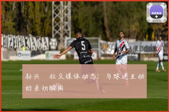孙兴慜社交媒体动态：与球迷互动的亲切瞬间