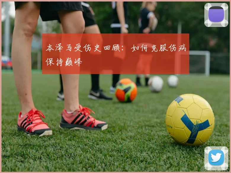 本泽马受伤史回顾:如何克服伤病保持巅峰