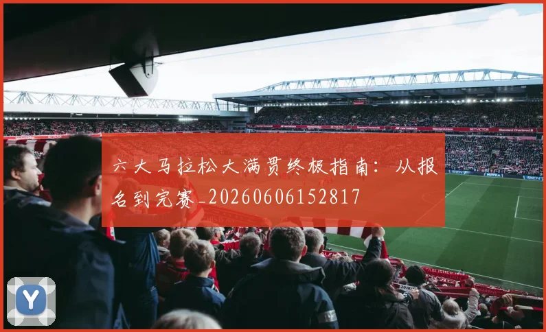 六大马拉松大满贯终极指南：从报名到完赛_20260606152817