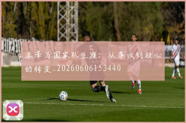 本泽马国家队生涯:从争议到核心的转变_20260606153440