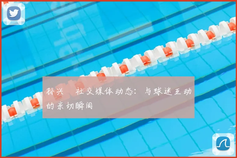 孙兴慜社交媒体动态:与球迷互动的亲切瞬间