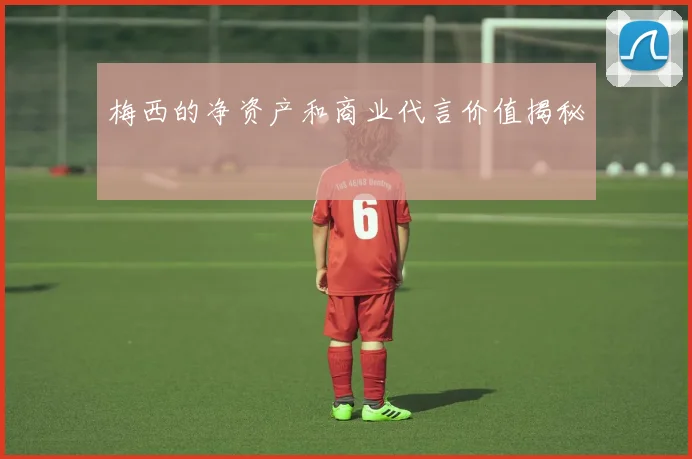 梅西的净资产和商业代言价值揭秘