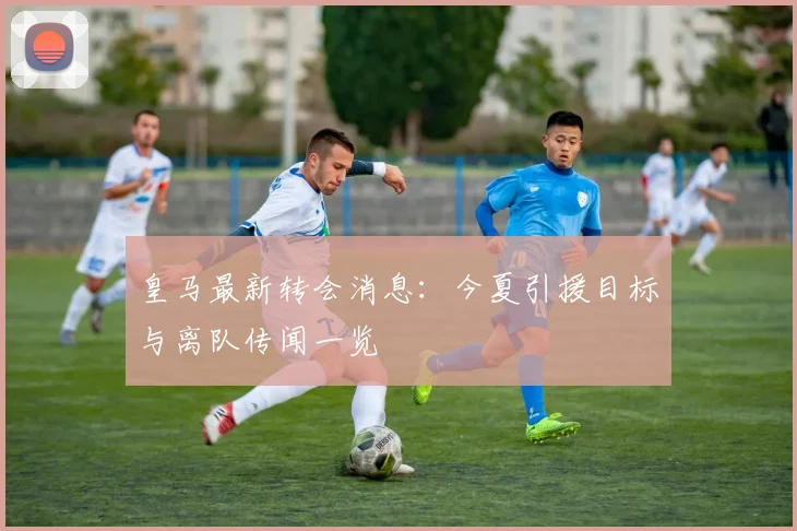 皇马最新转会消息：今夏引援目标与离队传闻一览