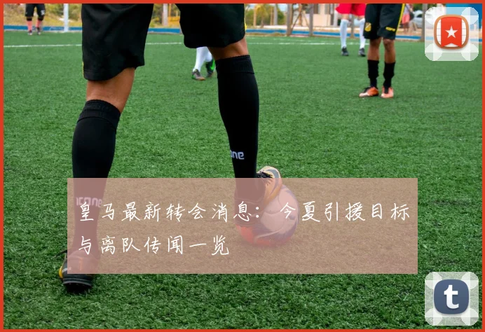 皇马最新转会消息：今夏引援目标与离队传闻一览