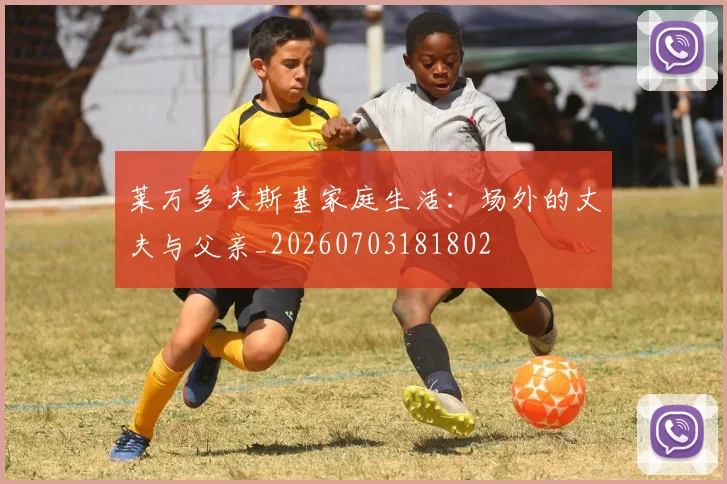 莱万多夫斯基家庭生活:场外的丈夫与父亲_20260703181802