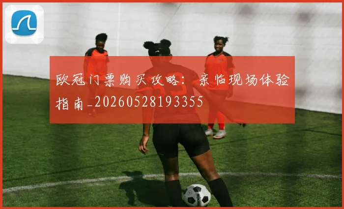 欧冠门票购买攻略:亲临现场体验指南_20260528193355